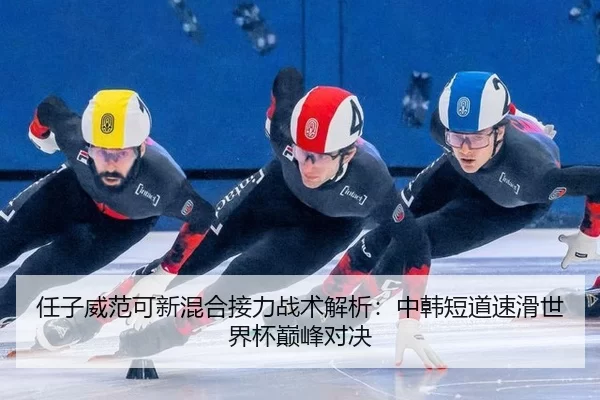 任子威范可新混合接力战术解析：中韩短道速滑世界杯巅峰对决
