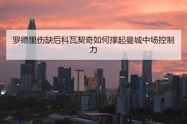 罗德里伤缺后科瓦契奇如何撑起曼城中场控制力
