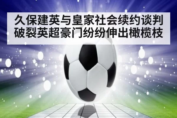 久保建英与皇家社会续约谈判破裂英超豪门纷纷伸出橄榄枝