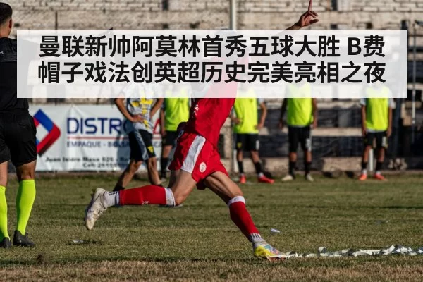 曼联新帅阿莫林首秀五球大胜 B费帽子戏法创英超历史完美亮相之夜
