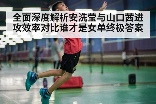 全面深度解析安洗莹与山口茜进攻效率对比谁才是女单终极答案