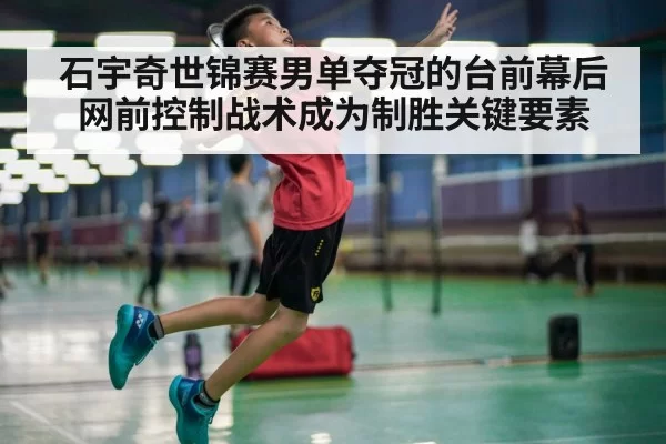 石宇奇世锦赛男单夺冠的台前幕后 网前控制战术成为制胜关键要素