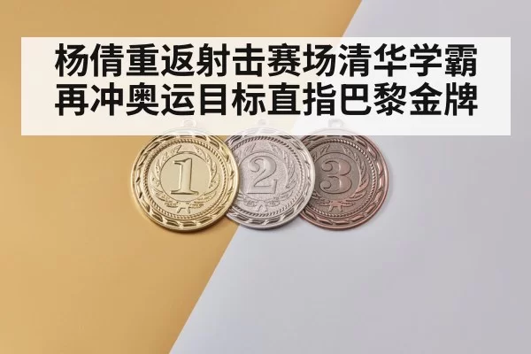杨倩重返射击赛场清华学霸再冲奥运目标直指巴黎金牌